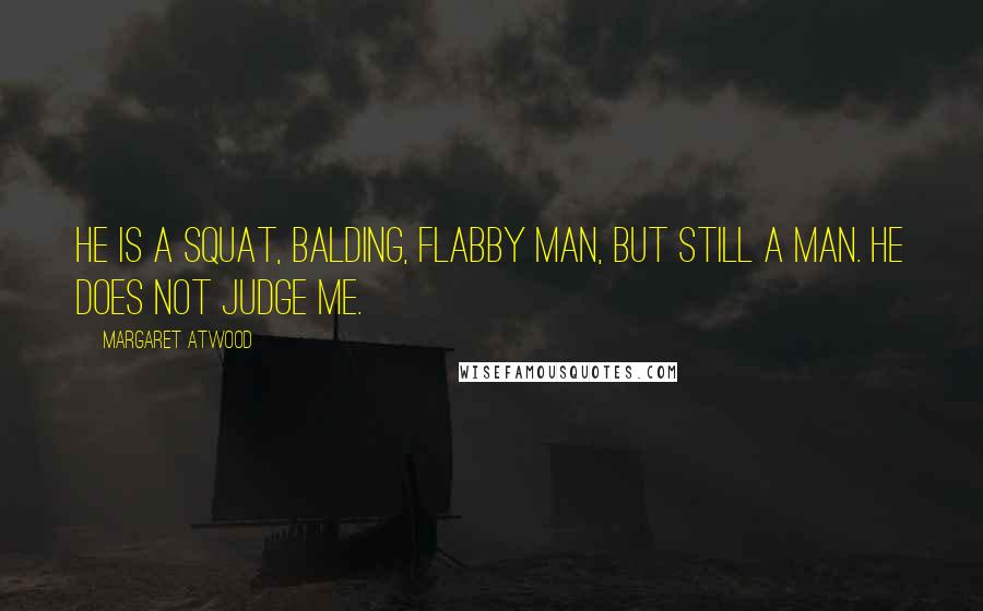 Margaret Atwood Quotes: He is a squat, balding, flabby man, but still a man. He does not judge me.