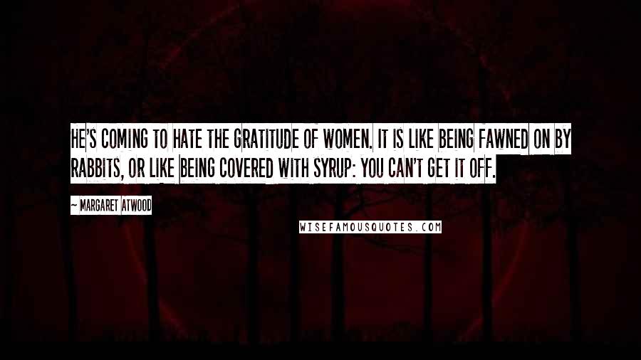 Margaret Atwood Quotes: He's coming to hate the gratitude of women. It is like being fawned on by rabbits, or like being covered with syrup: you can't get it off.