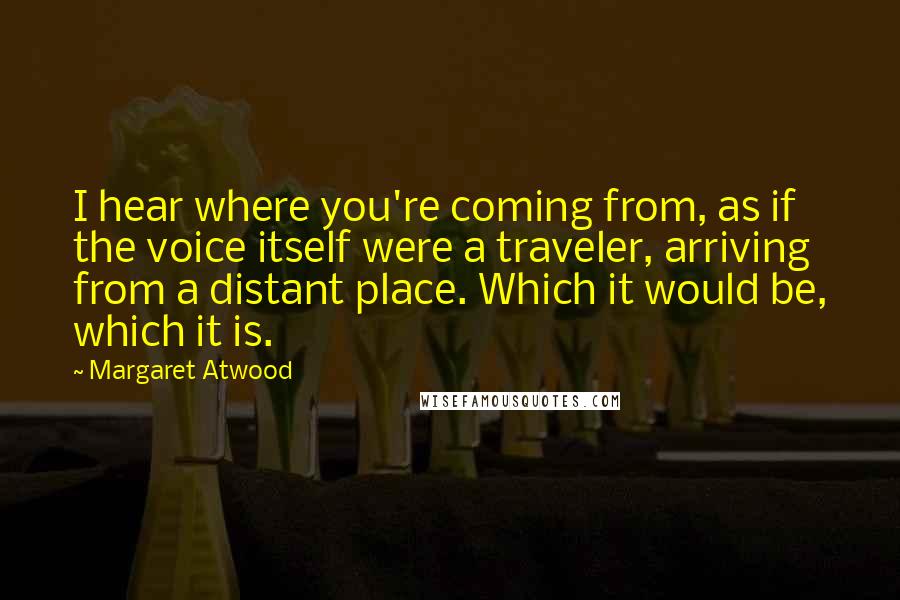 Margaret Atwood Quotes: I hear where you're coming from, as if the voice itself were a traveler, arriving from a distant place. Which it would be, which it is.