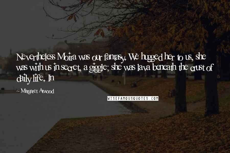 Margaret Atwood Quotes: Nevertheless Moira was our fantasy. We hugged her to us, she was with us in secret, a giggle; she was lava beneath the crust of daily life. In