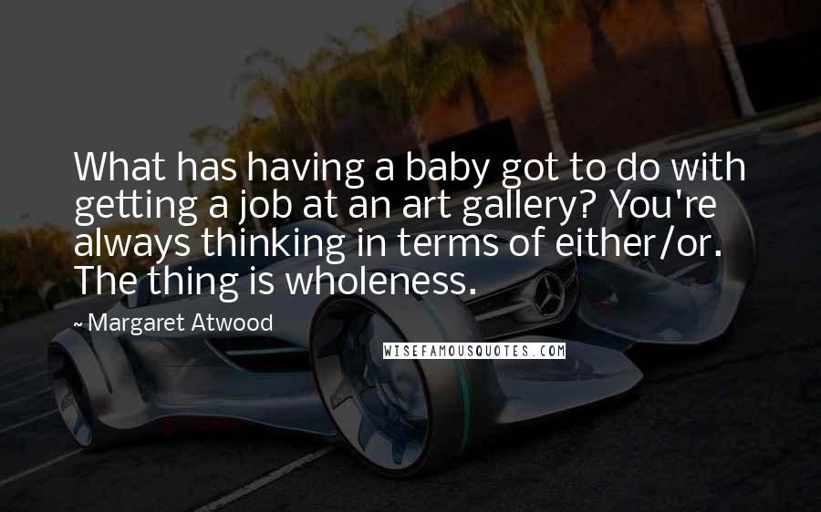 Margaret Atwood Quotes: What has having a baby got to do with getting a job at an art gallery? You're always thinking in terms of either/or. The thing is wholeness.