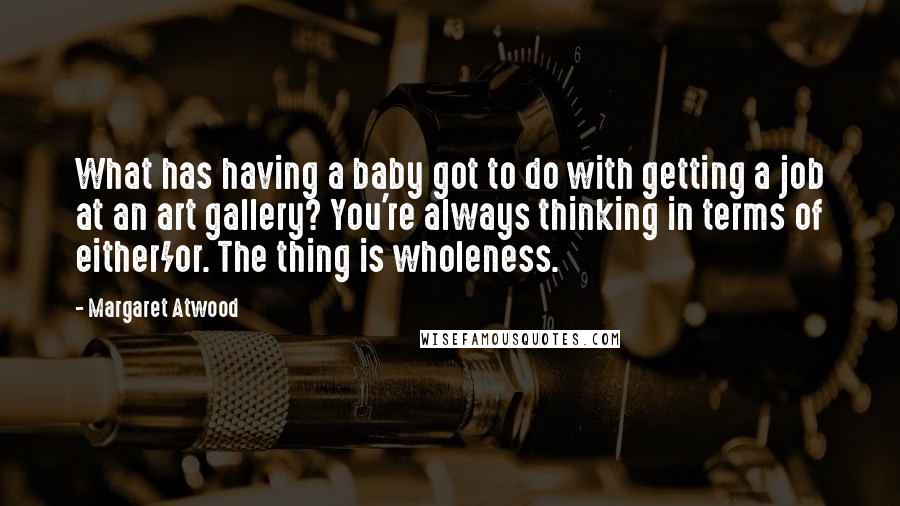 Margaret Atwood Quotes: What has having a baby got to do with getting a job at an art gallery? You're always thinking in terms of either/or. The thing is wholeness.