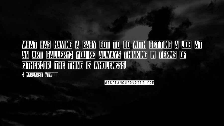 Margaret Atwood Quotes: What has having a baby got to do with getting a job at an art gallery? You're always thinking in terms of either/or. The thing is wholeness.