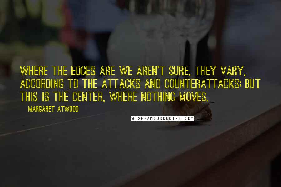 Margaret Atwood Quotes: Where the edges are we aren't sure, they vary, according to the attacks and counterattacks; but this is the center, where nothing moves.