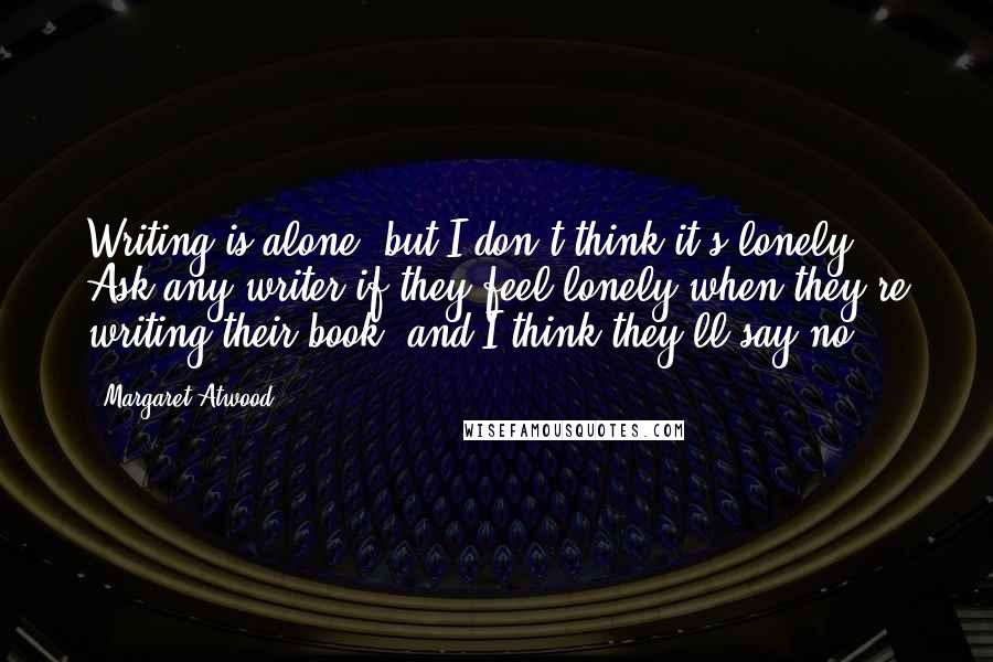 Margaret Atwood Quotes: Writing is alone, but I don't think it's lonely. Ask any writer if they feel lonely when they're writing their book, and I think they'll say no.