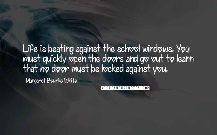 Margaret Bourke-White Quotes: Life is beating against the school windows. You must quickly open the doors and go out to learn that no door must be locked against you.