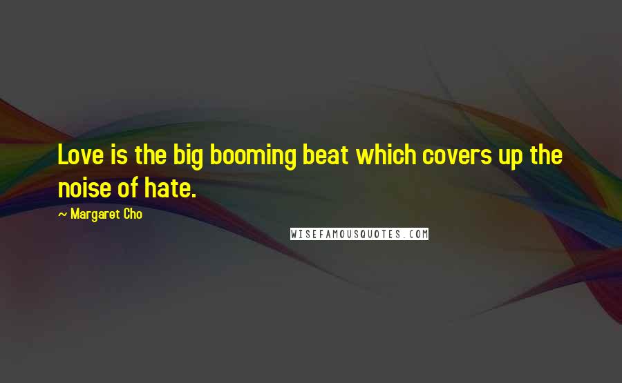 Margaret Cho Quotes: Love is the big booming beat which covers up the noise of hate.