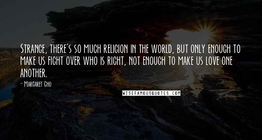 Margaret Cho Quotes: Strange, there's so much religion in the world, but only enough to make us fight over who is right, not enough to make us love one another.