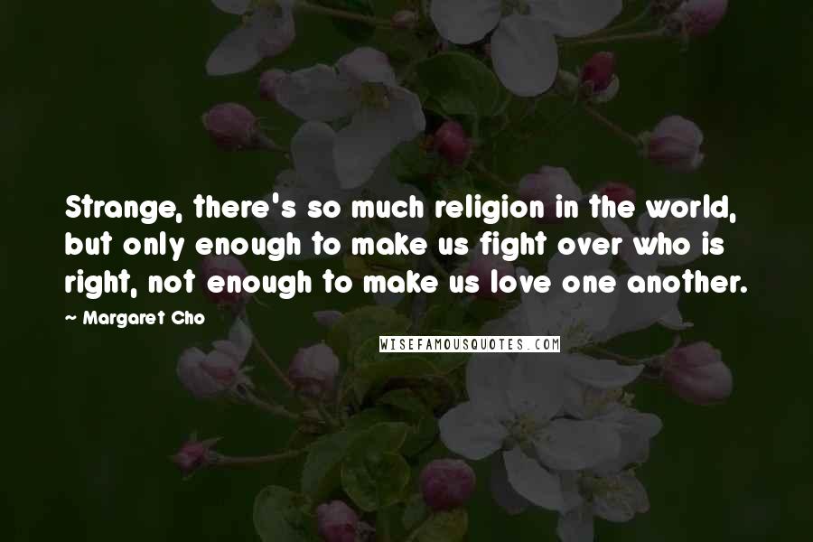 Margaret Cho Quotes: Strange, there's so much religion in the world, but only enough to make us fight over who is right, not enough to make us love one another.