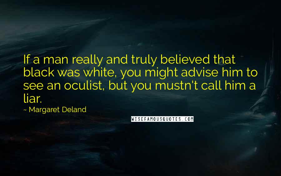 Margaret Deland Quotes: If a man really and truly believed that black was white, you might advise him to see an oculist, but you mustn't call him a liar.