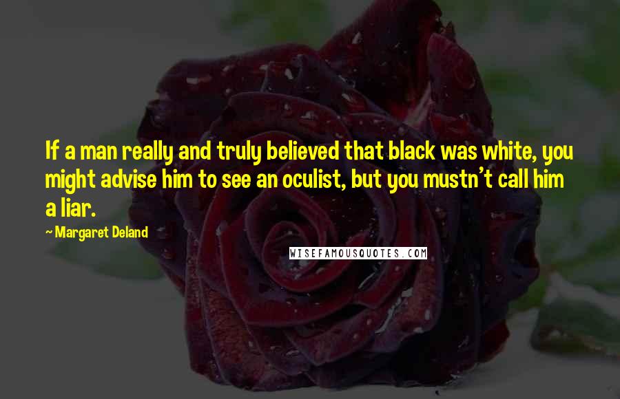 Margaret Deland Quotes: If a man really and truly believed that black was white, you might advise him to see an oculist, but you mustn't call him a liar.