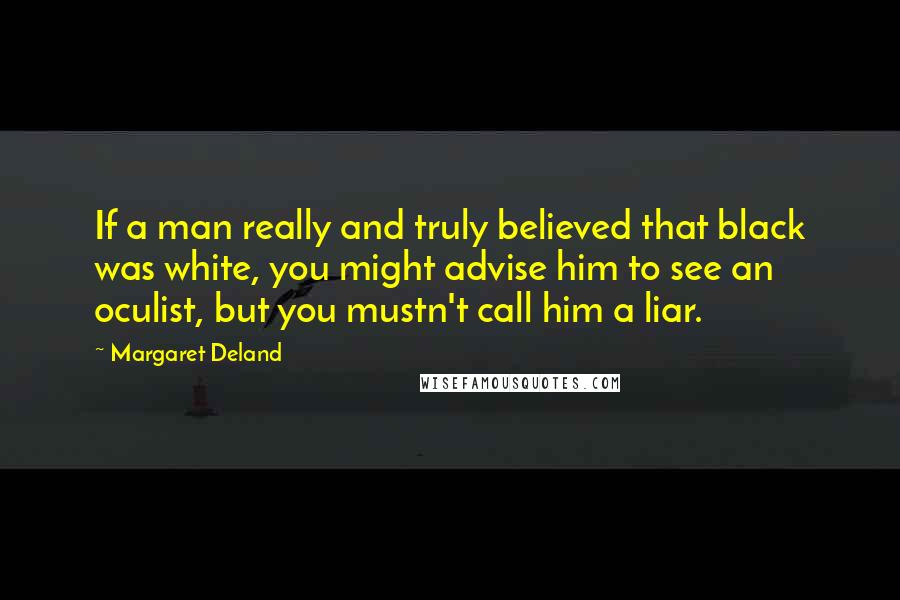 Margaret Deland Quotes: If a man really and truly believed that black was white, you might advise him to see an oculist, but you mustn't call him a liar.