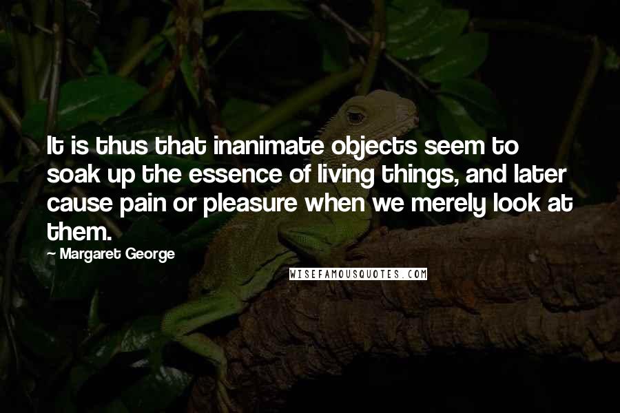 Margaret George Quotes: It is thus that inanimate objects seem to soak up the essence of living things, and later cause pain or pleasure when we merely look at them.