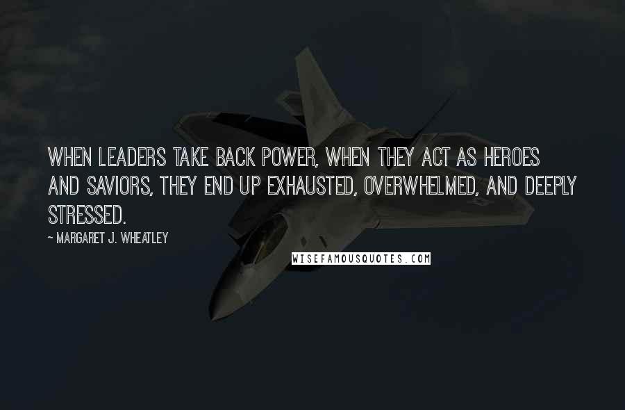 Margaret J. Wheatley Quotes: When leaders take back power, when they act as heroes and saviors, they end up exhausted, overwhelmed, and deeply stressed.