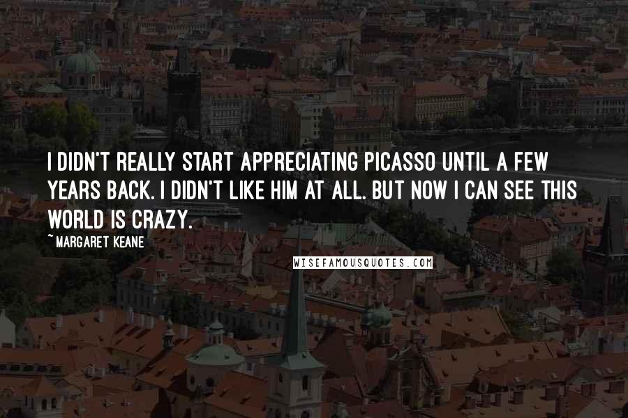 Margaret Keane Quotes: I didn't really start appreciating Picasso until a few years back. I didn't like him at all. But now I can see this world is crazy.