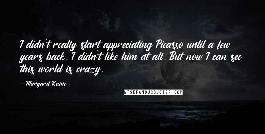 Margaret Keane Quotes: I didn't really start appreciating Picasso until a few years back. I didn't like him at all. But now I can see this world is crazy.