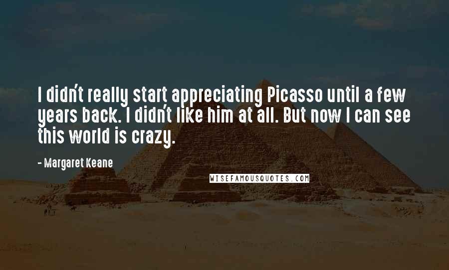 Margaret Keane Quotes: I didn't really start appreciating Picasso until a few years back. I didn't like him at all. But now I can see this world is crazy.