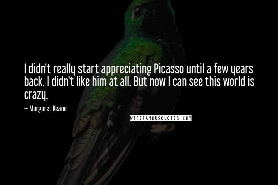 Margaret Keane Quotes: I didn't really start appreciating Picasso until a few years back. I didn't like him at all. But now I can see this world is crazy.