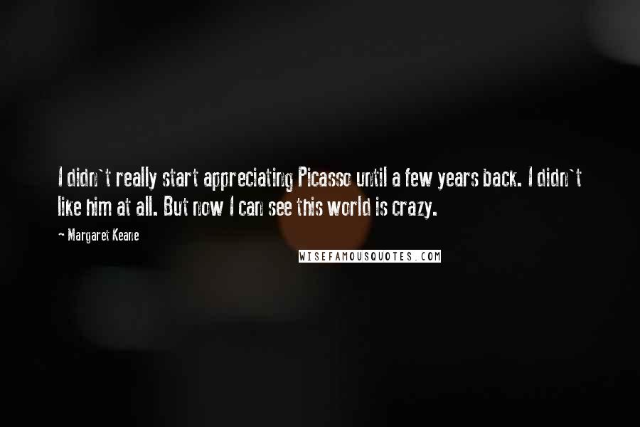 Margaret Keane Quotes: I didn't really start appreciating Picasso until a few years back. I didn't like him at all. But now I can see this world is crazy.