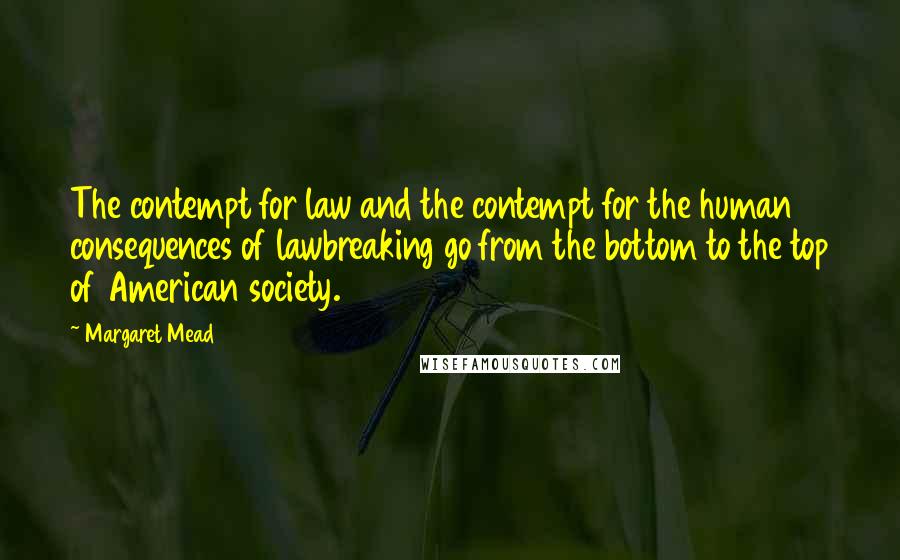 Margaret Mead Quotes: The contempt for law and the contempt for the human consequences of lawbreaking go from the bottom to the top of American society.