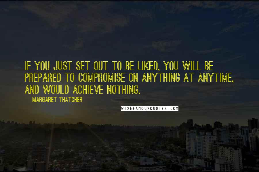 Margaret Thatcher Quotes: If you just set out to be liked, you will be prepared to compromise on anything at anytime, and would achieve nothing.