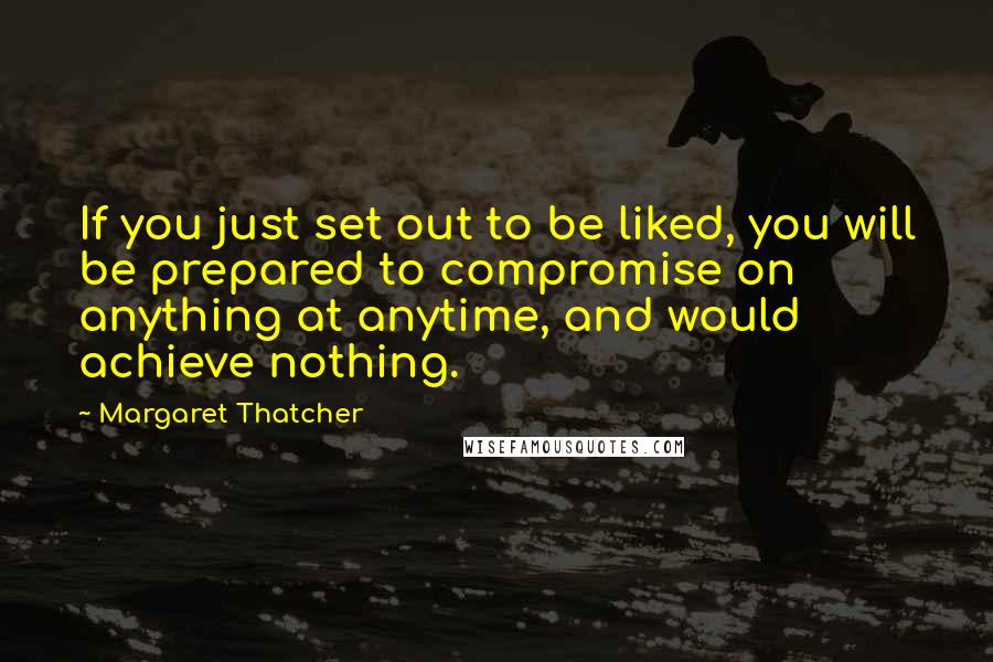 Margaret Thatcher Quotes: If you just set out to be liked, you will be prepared to compromise on anything at anytime, and would achieve nothing.