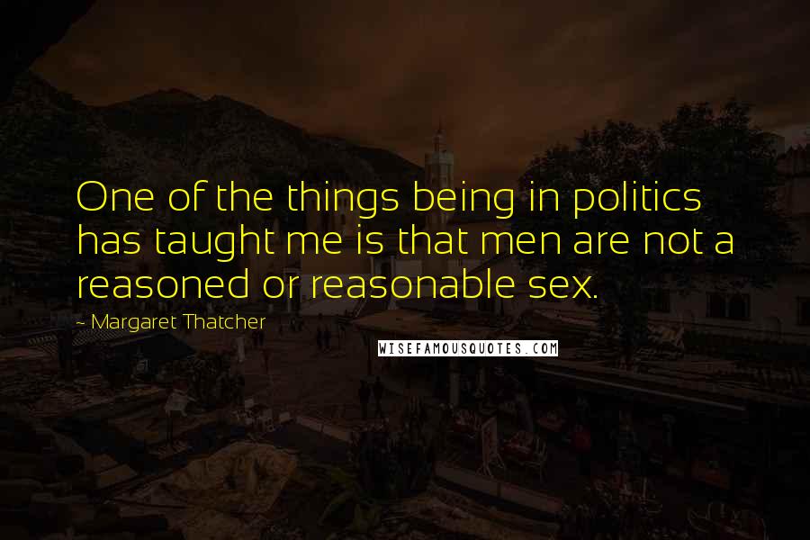 Margaret Thatcher Quotes: One of the things being in politics has taught me is that men are not a reasoned or reasonable sex.