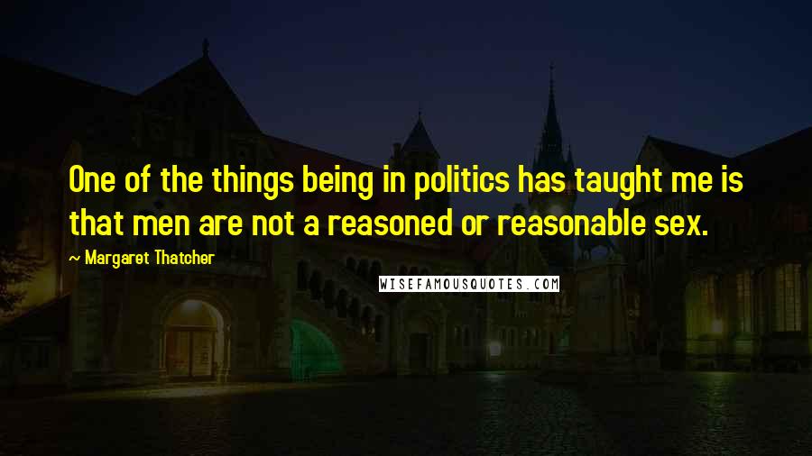 Margaret Thatcher Quotes: One of the things being in politics has taught me is that men are not a reasoned or reasonable sex.