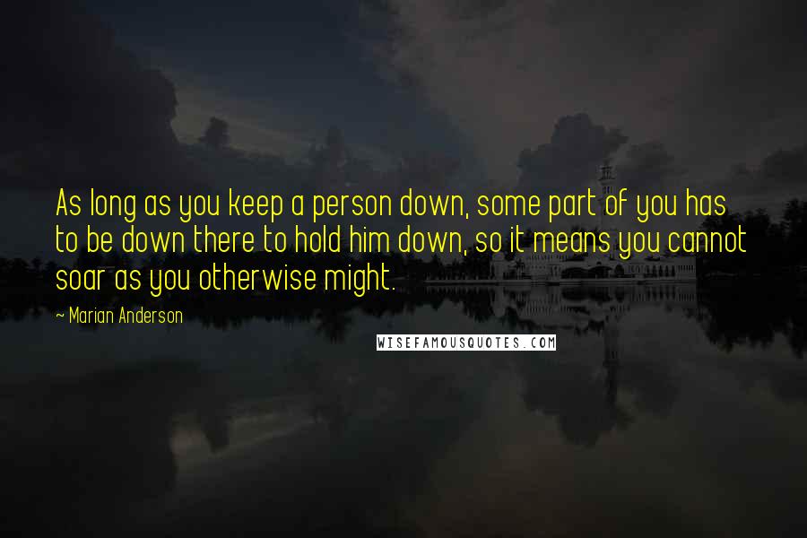 Marian Anderson Quotes: As long as you keep a person down, some part of you has to be down there to hold him down, so it means you cannot soar as you otherwise might.