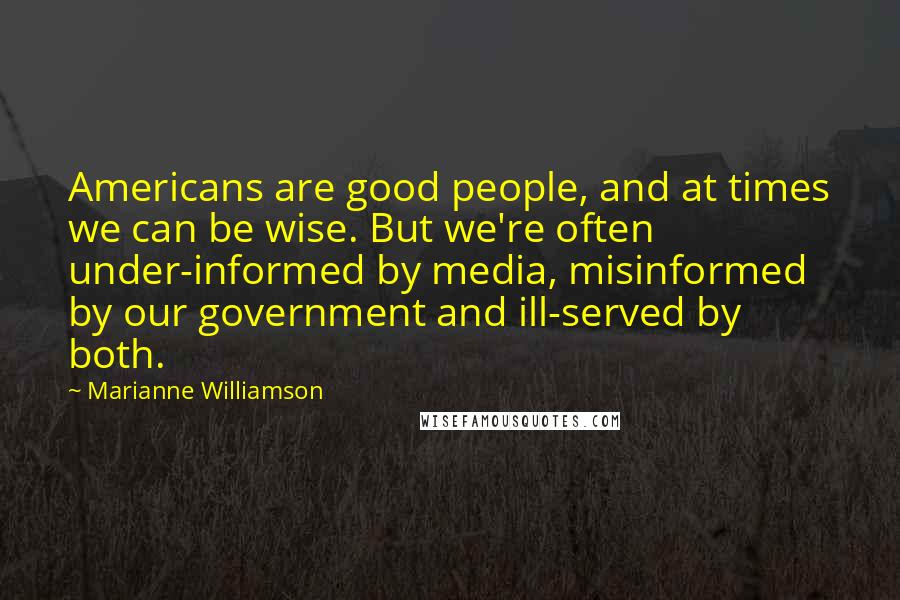 Marianne Williamson Quotes: Americans are good people, and at times we can be wise. But we're often under-informed by media, misinformed by our government and ill-served by both.