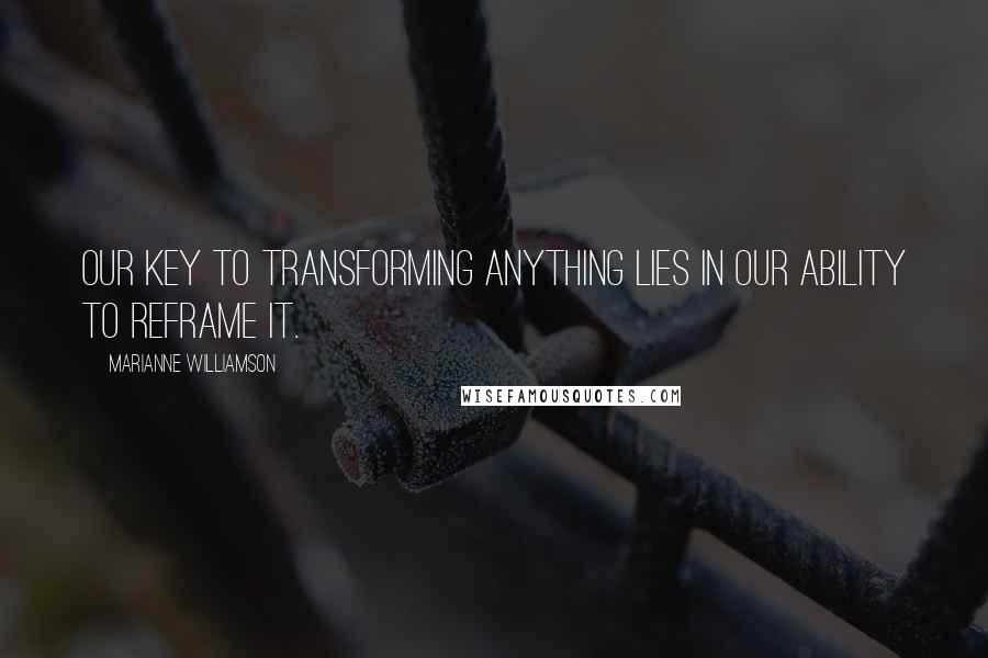 Marianne Williamson Quotes: Our key to transforming anything lies in our ability to reframe it.