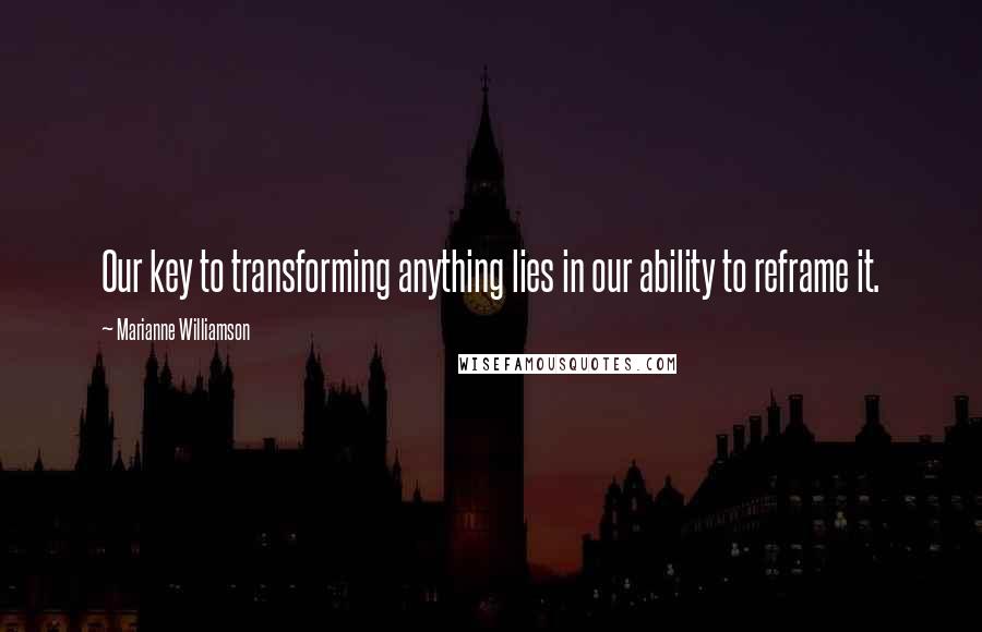 Marianne Williamson Quotes: Our key to transforming anything lies in our ability to reframe it.