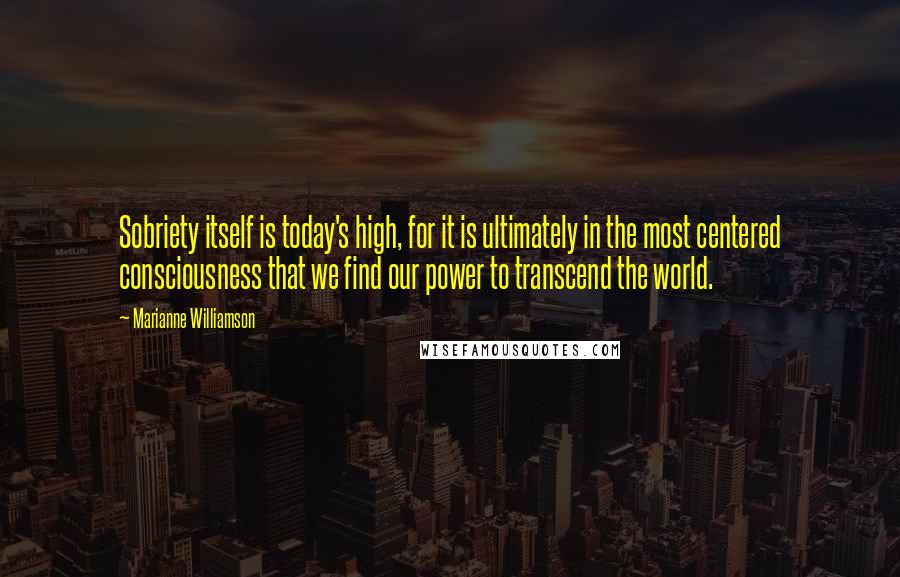 Marianne Williamson Quotes: Sobriety itself is today's high, for it is ultimately in the most centered consciousness that we find our power to transcend the world.