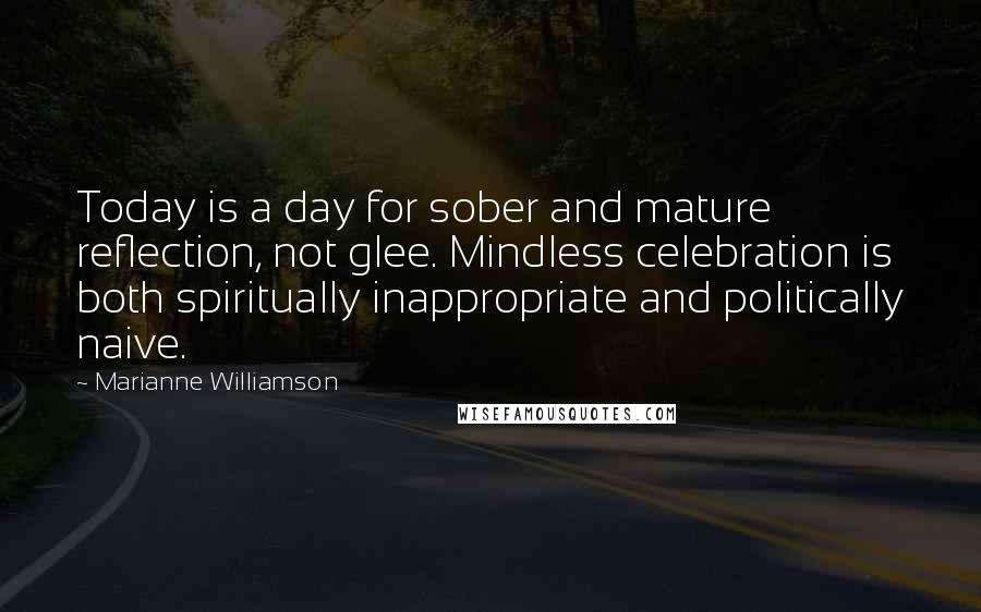 Marianne Williamson Quotes: Today is a day for sober and mature reflection, not glee. Mindless celebration is both spiritually inappropriate and politically naive.