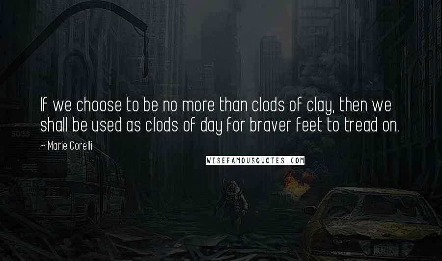 Marie Corelli Quotes: If we choose to be no more than clods of clay, then we shall be used as clods of day for braver feet to tread on.