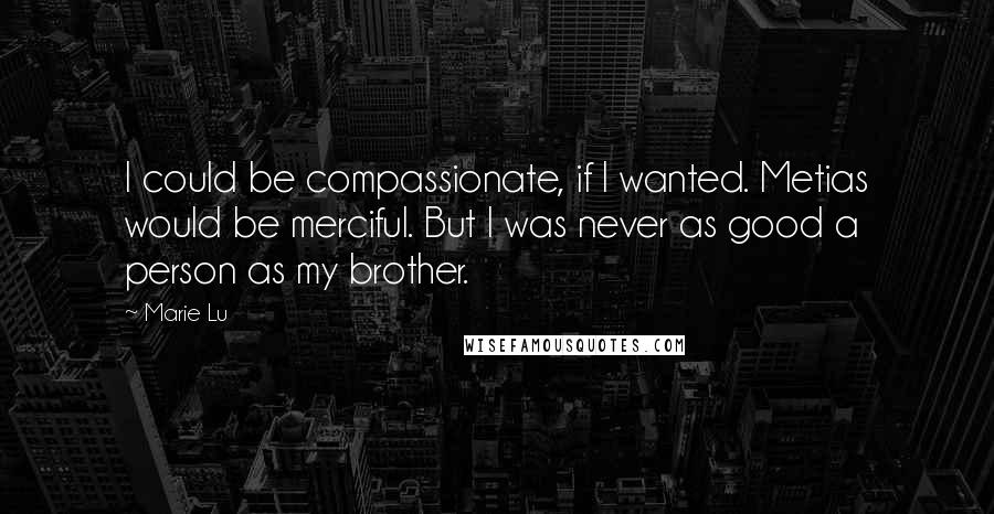 Marie Lu Quotes: I could be compassionate, if I wanted. Metias would be merciful. But I was never as good a person as my brother.