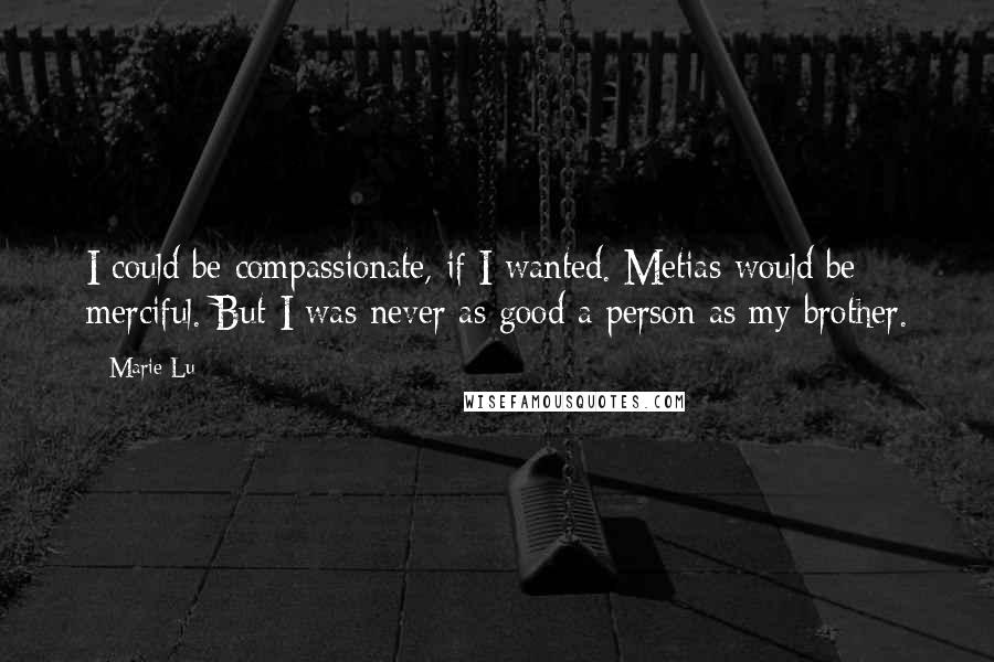 Marie Lu Quotes: I could be compassionate, if I wanted. Metias would be merciful. But I was never as good a person as my brother.