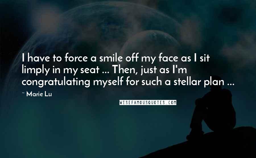 Marie Lu Quotes: I have to force a smile off my face as I sit limply in my seat ... Then, just as I'm congratulating myself for such a stellar plan ...