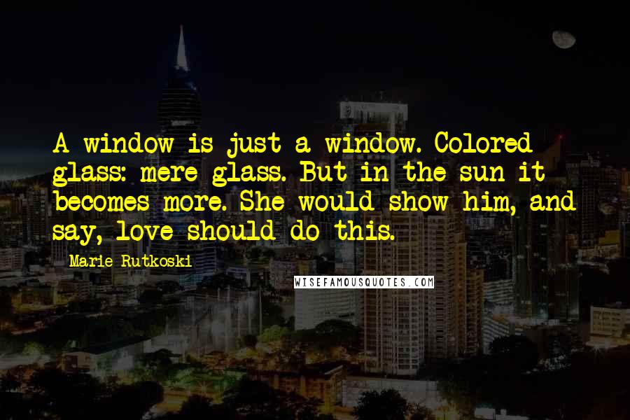 Marie Rutkoski Quotes: A window is just a window. Colored glass: mere glass. But in the sun it becomes more. She would show him, and say, love should do this.