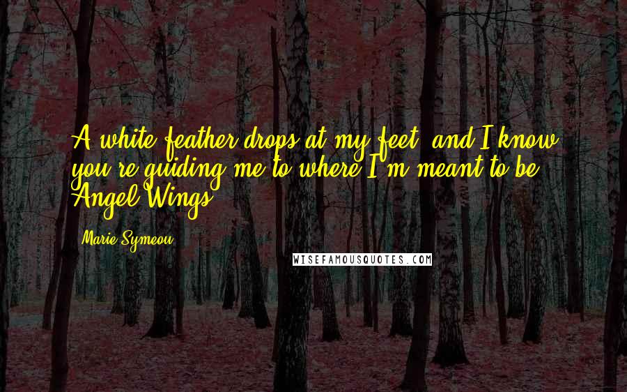 Marie Symeou Quotes: A white feather drops at my feet, and I know you're guiding me to where I'm meant to be - Angel Wings