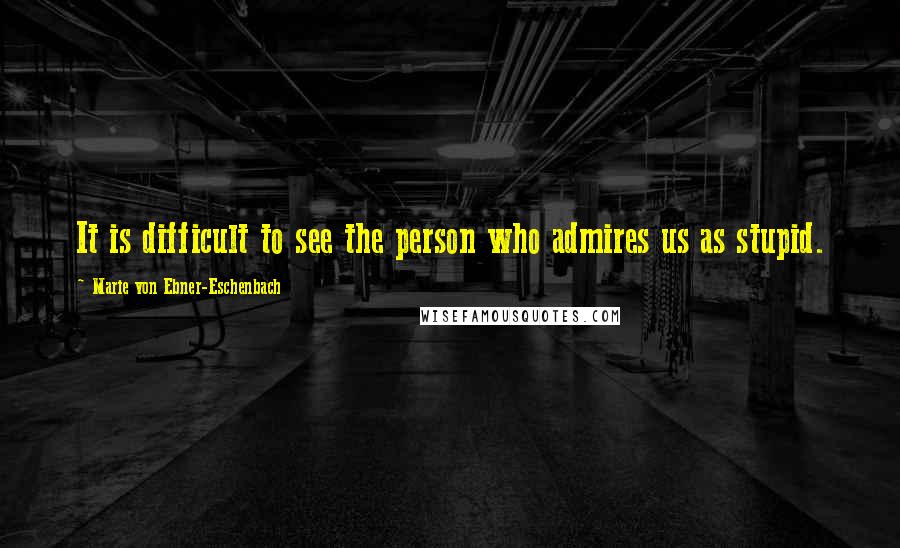 Marie Von Ebner-Eschenbach Quotes: It is difficult to see the person who admires us as stupid.