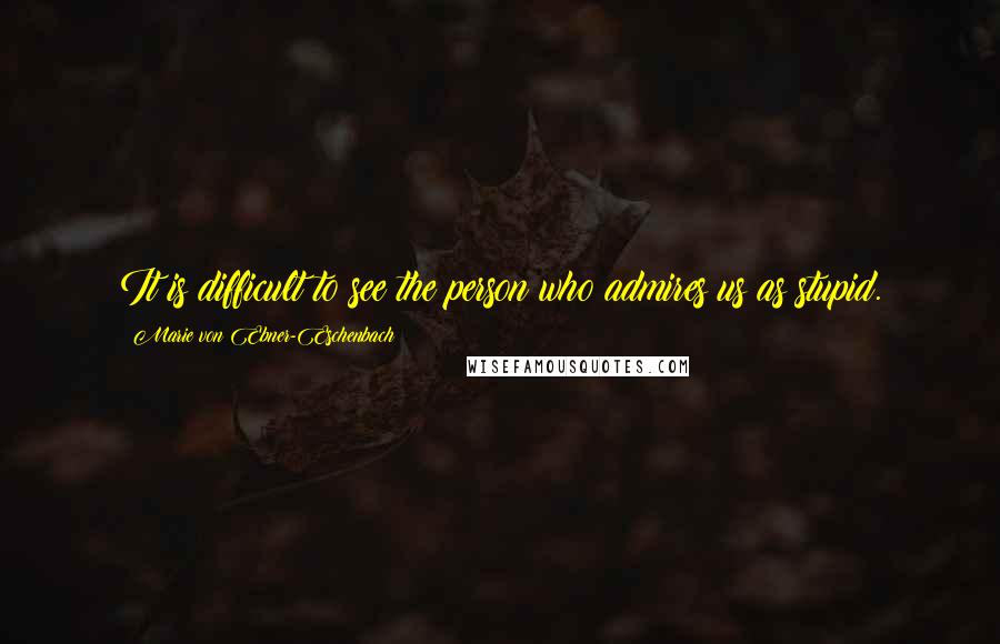 Marie Von Ebner-Eschenbach Quotes: It is difficult to see the person who admires us as stupid.