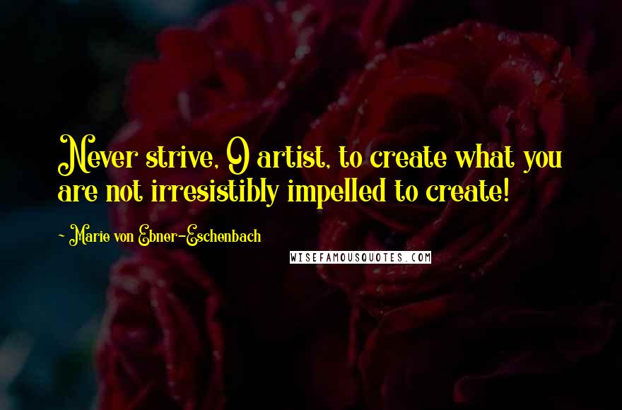 Marie Von Ebner-Eschenbach Quotes: Never strive, O artist, to create what you are not irresistibly impelled to create!