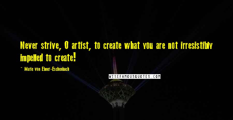 Marie Von Ebner-Eschenbach Quotes: Never strive, O artist, to create what you are not irresistibly impelled to create!