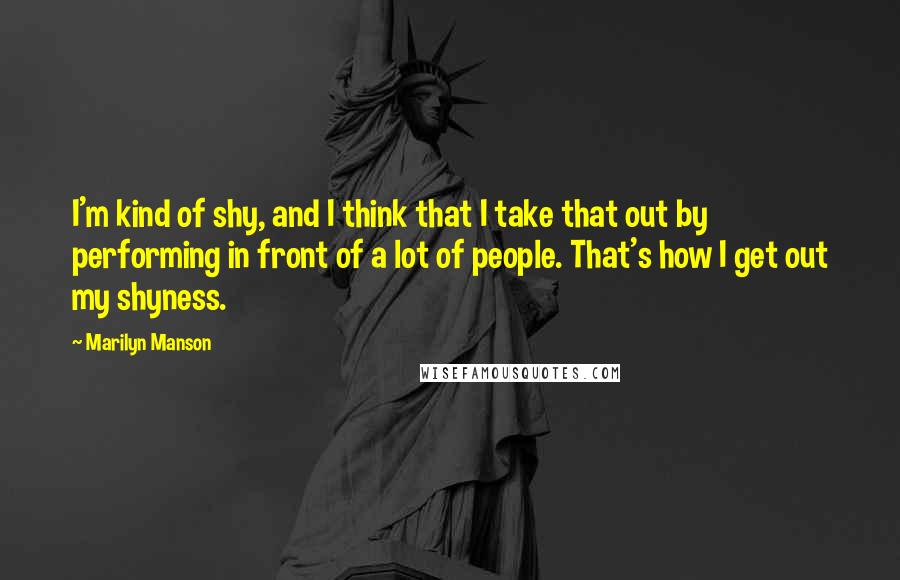 Marilyn Manson Quotes: I'm kind of shy, and I think that I take that out by performing in front of a lot of people. That's how I get out my shyness.