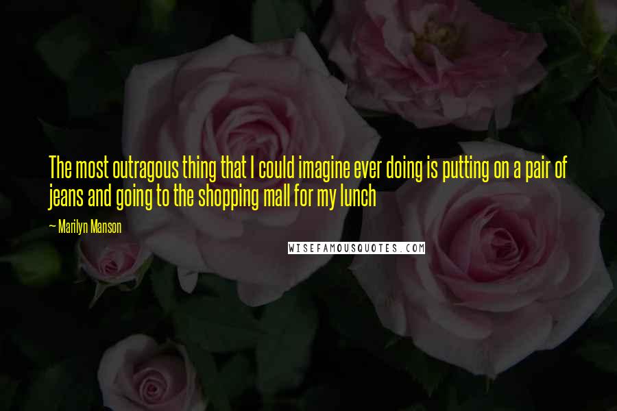 Marilyn Manson Quotes: The most outragous thing that I could imagine ever doing is putting on a pair of jeans and going to the shopping mall for my lunch