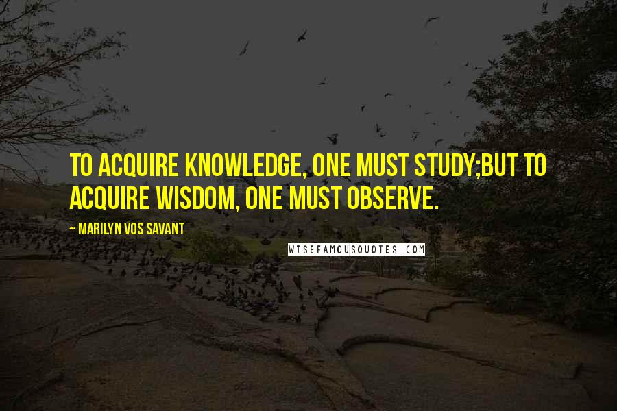 Marilyn Vos Savant Quotes: To acquire knowledge, one must study;but to acquire wisdom, one must observe.