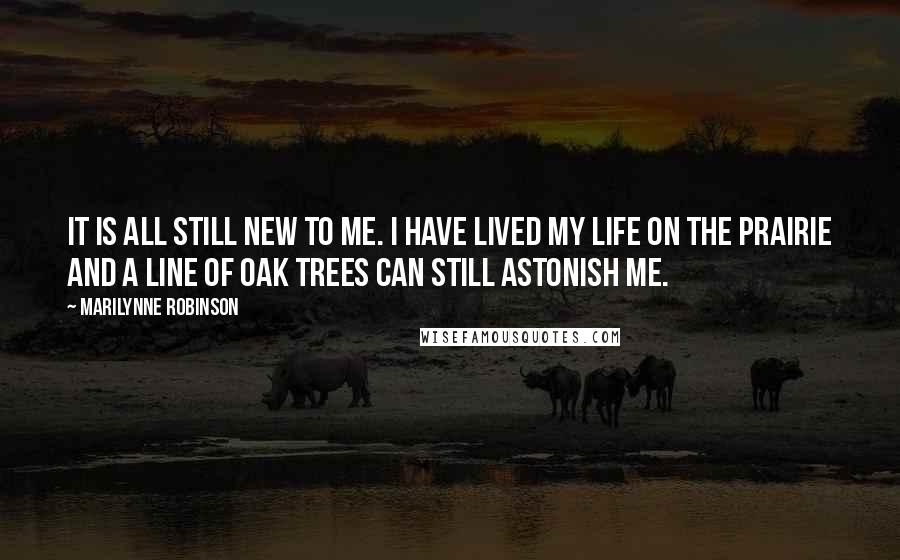 Marilynne Robinson Quotes: It is all still new to me. I have lived my life on the prairie and a line of oak trees can still astonish me.