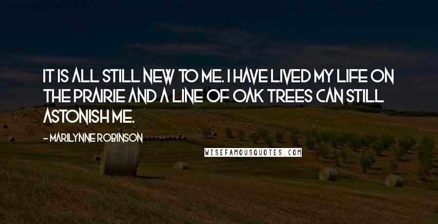 Marilynne Robinson Quotes: It is all still new to me. I have lived my life on the prairie and a line of oak trees can still astonish me.