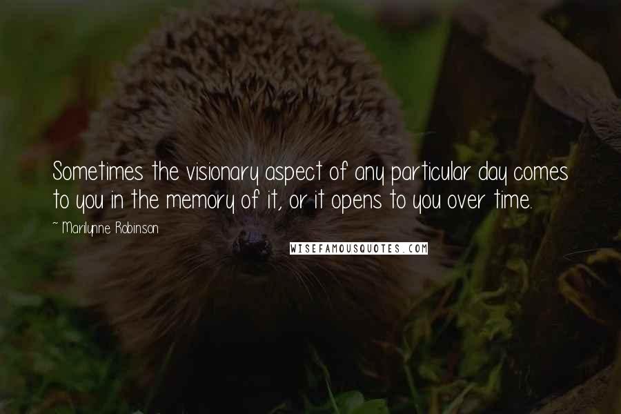 Marilynne Robinson Quotes: Sometimes the visionary aspect of any particular day comes to you in the memory of it, or it opens to you over time.